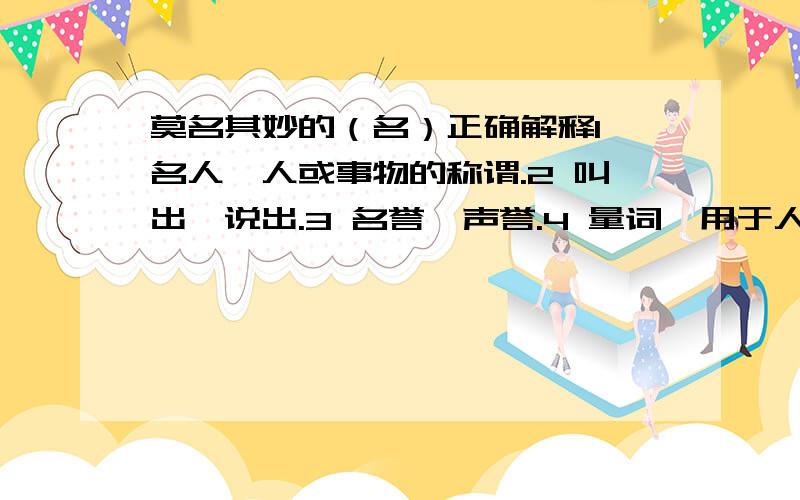 莫名其妙的（名）正确解释1 名人,人或事物的称谓.2 叫出,说出.3 名誉,声誉.4 量词,用于人.是哪一个,