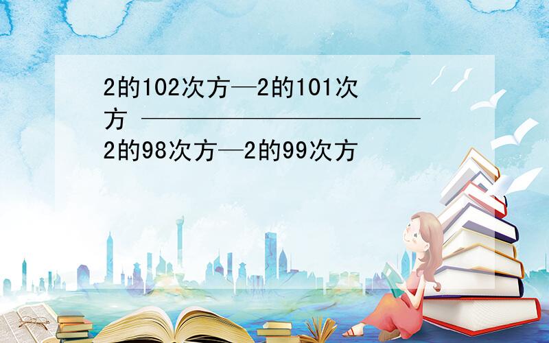 2的102次方—2的101次方 ——————————— 2的98次方—2的99次方