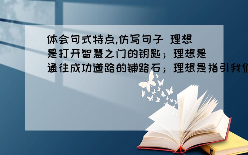 体会句式特点,仿写句子 理想是打开智慧之门的钥匙；理想是通往成功道路的铺路石；理想是指引我们前进的方向盘.（就是写个排比句,用上比喻,）