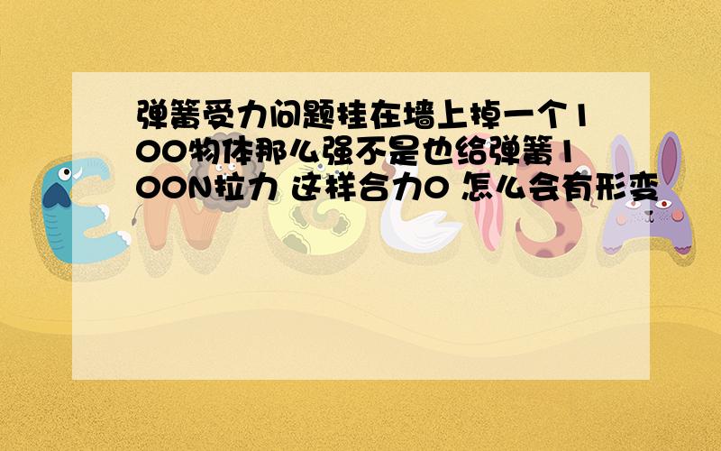 弹簧受力问题挂在墙上掉一个100物体那么强不是也给弹簧100N拉力 这样合力0 怎么会有形变