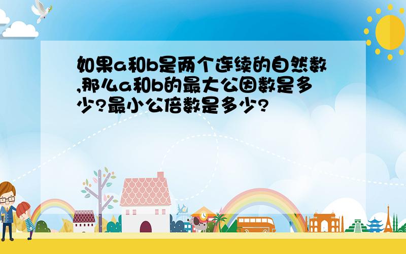 如果a和b是两个连续的自然数,那么a和b的最大公因数是多少?最小公倍数是多少?