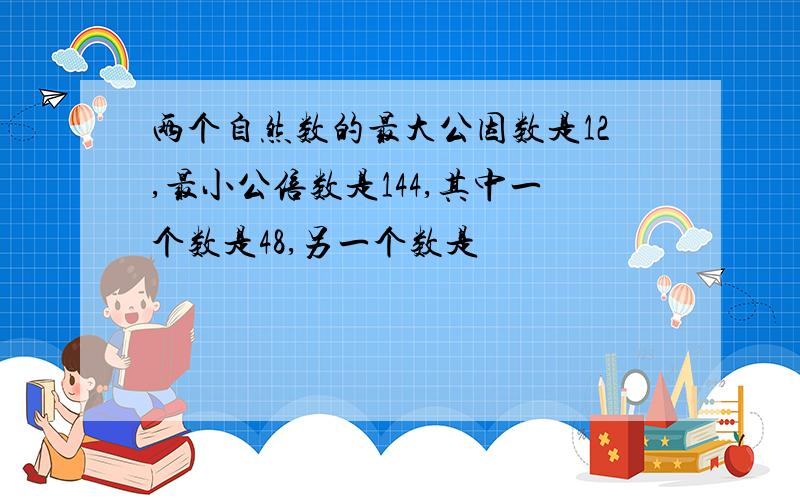 两个自然数的最大公因数是12,最小公倍数是144,其中一个数是48,另一个数是