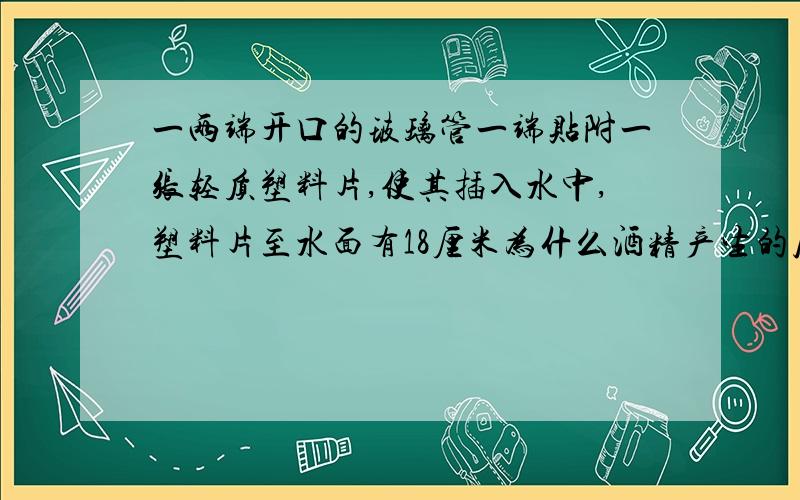 一两端开口的玻璃管一端贴附一张轻质塑料片,使其插入水中,塑料片至水面有18厘米为什么酒精产生的压强等于水产生的压强