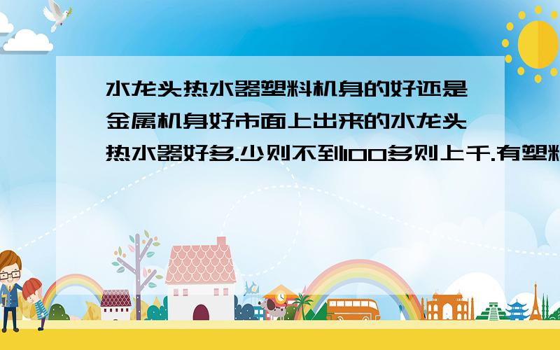 水龙头热水器塑料机身的好还是金属机身好市面上出来的水龙头热水器好多.少则不到100多则上千.有塑料机身的也有金属机身的,各说各的好,有懂这方面的朋友能否给一些解答,它们都好在哪,