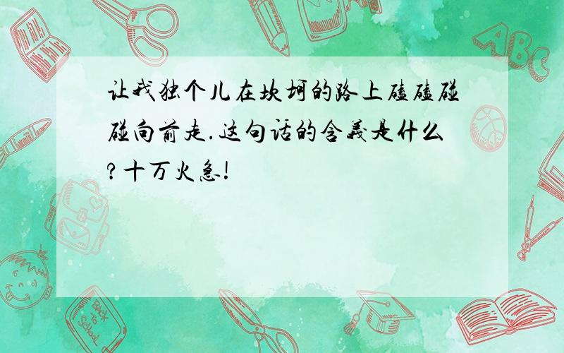 让我独个儿在坎坷的路上磕磕碰碰向前走.这句话的含义是什么?十万火急!