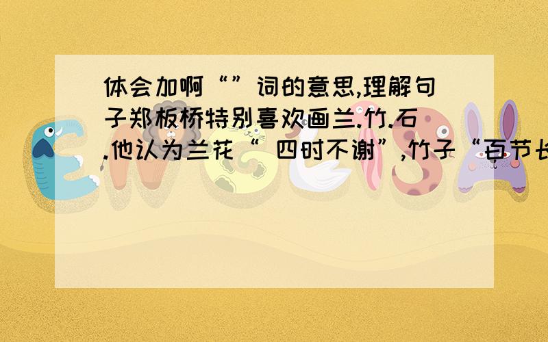 体会加啊“”词的意思,理解句子郑板桥特别喜欢画兰.竹.石.他认为兰花“ 四时不谢”,竹子“百节长青”,石头“万古不移”是值得歌颂的.     郑板桥特别喜欢画兰.竹.石,是因为它们象征着人