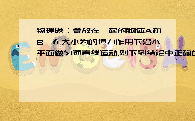 物理题：叠放在一起的物体A和B,在大小为的恒力作用下沿水平面做匀速直线运动.则下列结论中正确的是（）A：甲、乙两图中A物体所受的摩擦力大小均为FB：甲、乙两个图中B物体所受到地面