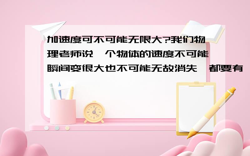 加速度可不可能无限大?我们物理老师说一个物体的速度不可能瞬间变很大也不可能无故消失,都要有一定的加速度,可是光不就是瞬间就有了30万千米每秒的速度吗?难道它的加速度无限大?或者