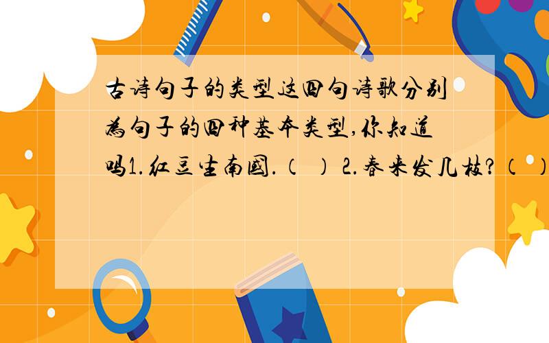 古诗句子的类型这四句诗歌分别为句子的四种基本类型,你知道吗1.红豆生南国.（ ） 2.春来发几枝?（ ）3.劝君多采撷.（ ） 4.此物最相思!（ ）