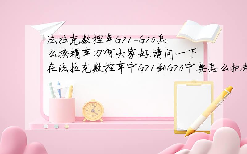 法拉克数控车G71-G70怎么换精车刀啊大家好.请问一下在法拉克数控车中G71到G70中要怎么把精车刀编在程序里啊.