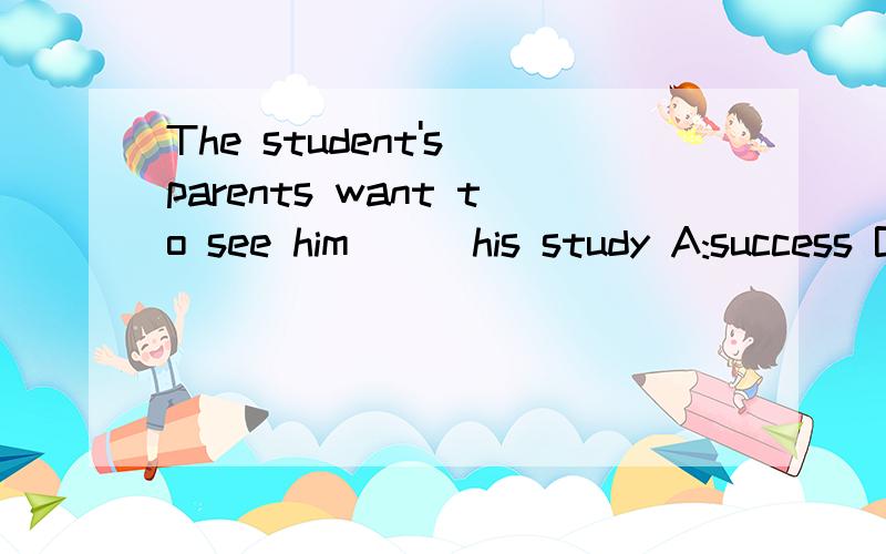 The student's parents want to see him___his study A:success B:succeed C:succeed in D:success in为什么 最好每一个分析一下