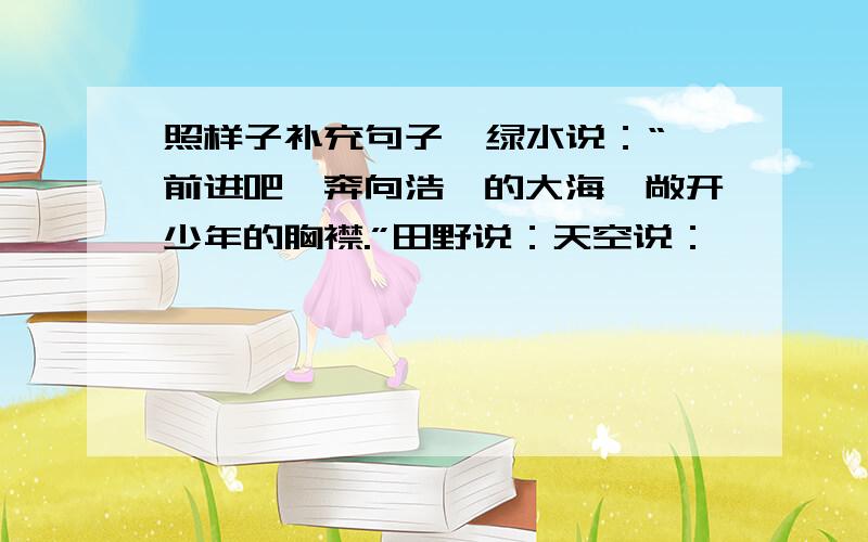 照样子补充句子  绿水说：“前进吧,奔向浩瀚的大海,敞开少年的胸襟.”田野说：天空说：