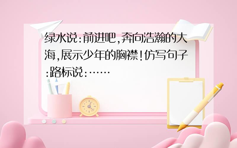 绿水说:前进吧,奔向浩瀚的大海,展示少年的胸襟!仿写句子:路标说:……