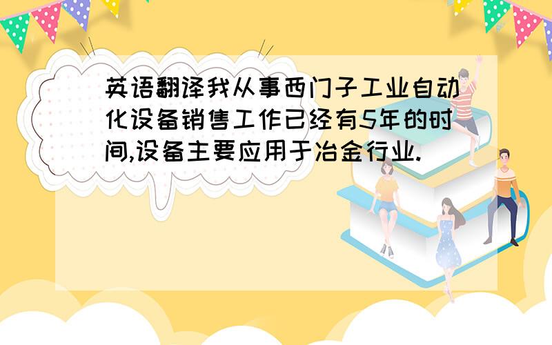 英语翻译我从事西门子工业自动化设备销售工作已经有5年的时间,设备主要应用于冶金行业.