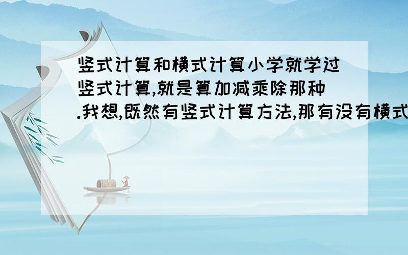 竖式计算和横式计算小学就学过竖式计算,就是算加减乘除那种.我想,既然有竖式计算方法,那有没有横式计算方法呢,或者还有别的计算方法呢?大家都说说.我好像在网上见过有个外国人用划横