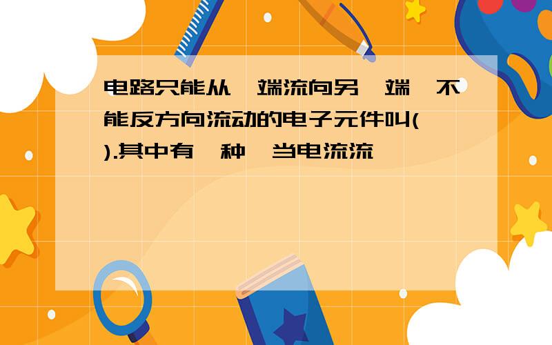 电路只能从一端流向另一端,不能反方向流动的电子元件叫( ).其中有一种,当电流流