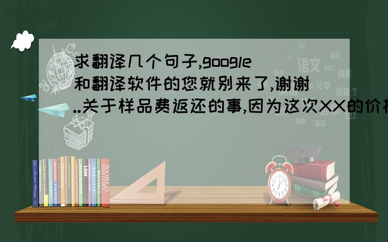 求翻译几个句子,google和翻译软件的您就别来了,谢谢..关于样品费返还的事,因为这次XX的价格实在是有些低,老板只同意返还没有寄出样品的钱（195 USD）. 希望你能理解我.