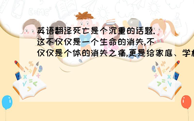 英语翻译死亡是个沉重的话题.这不仅仅是一个生命的消失,不仅仅是个体的消失之痛,更是给家庭、学校、社会带来了一块永不可抹去的令人心疼的阴影.保尔?柯察金曾经说过：“人最宝贵的