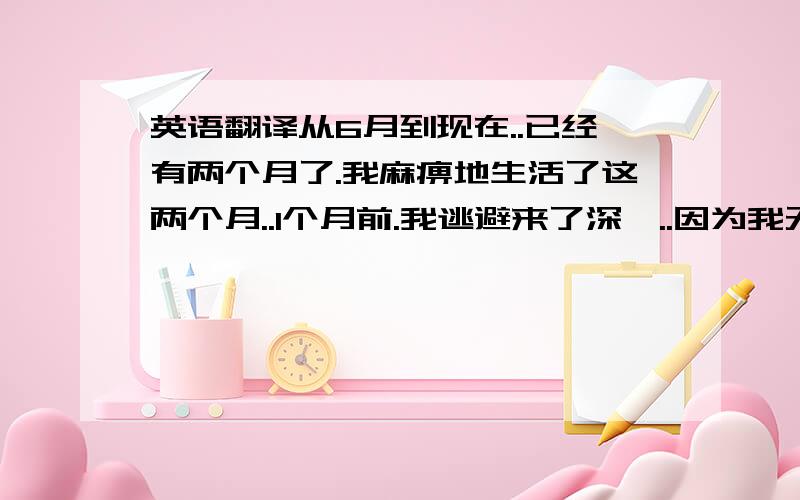 英语翻译从6月到现在..已经有两个月了.我麻痹地生活了这两个月..1个月前.我逃避来了深圳..因为我无法面对你们..现在的我已经不是以前的我,我还不确定.今天爱的是你.明天还会不会是你.有