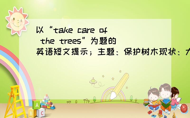 以“take care of the trees”为题的英语短文提示；主题：保护树木现状：大量树木被乱砍滥伐原因；人们需要木材和农田后果：许多动、植物消失，土地沙漠化且不能长庄稼，气候异常，生活环