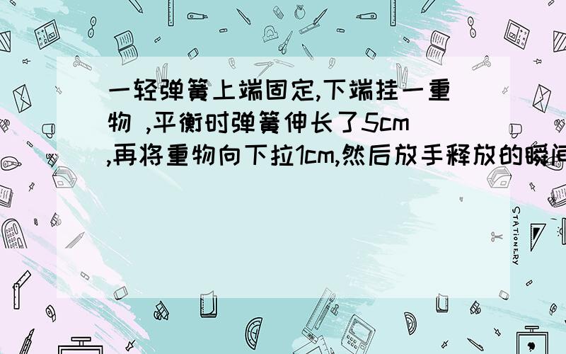 一轻弹簧上端固定,下端挂一重物 ,平衡时弹簧伸长了5cm,再将重物向下拉1cm,然后放手释放的瞬间该物的加速度?平衡时弹簧伸长了4cmA.2.5B.7.5C.10D.12.5