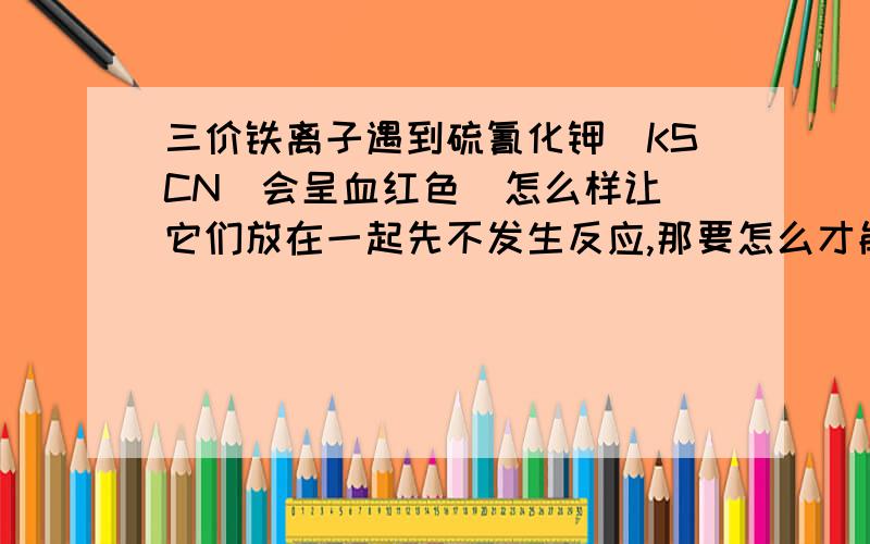 三价铁离子遇到硫氰化钾（KSCN）会呈血红色  怎么样让它们放在一起先不发生反应,那要怎么才能再反应