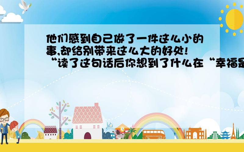 他们感到自己做了一件这么小的事,却给别带来这么大的好处!“读了这句话后你想到了什么在“幸福是什么”小学课文里