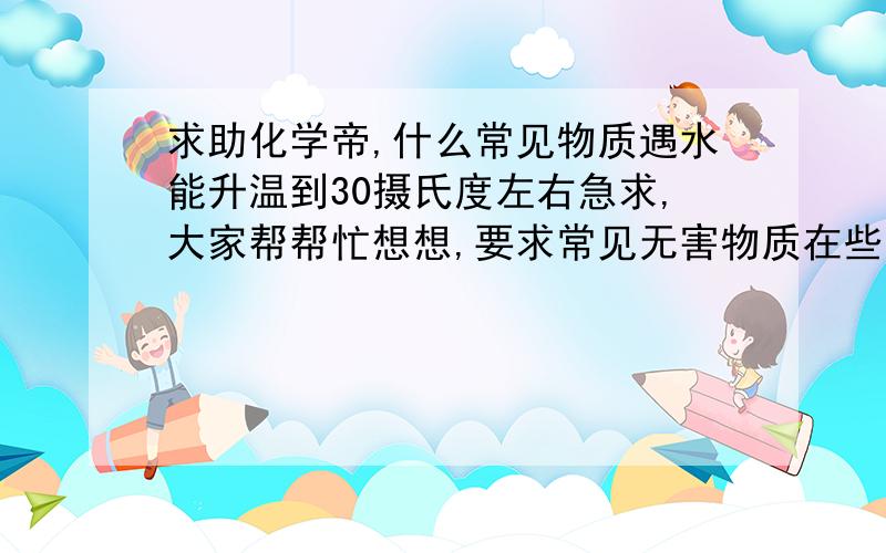 求助化学帝,什么常见物质遇水能升温到30摄氏度左右急求,大家帮帮忙想想,要求常见无害物质在些谢谢了要温度能控制在35摄氏度以内