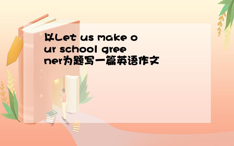 以Let us make our school greener为题写一篇英语作文