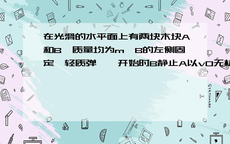 在光滑的水平面上有两块木块A和B,质量均为m,B的左侧固定一轻质弹簧,开始时B静止A以v0无机械损失向右撞B.当弹簧最短,AB的速度,弹簧的弹性势能.