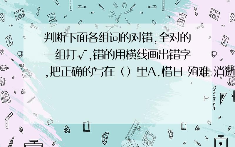 判断下面各组词的对错,全对的一组打√,错的用横线画出错字,把正确的写在（）里A.惜日 殉难 消逝 汇报 （）B.羞愧 相铺相成 故障 沉浸 （）C.激励 屏幕 不解探求 哄隆 （）D.联盟 无影无宗