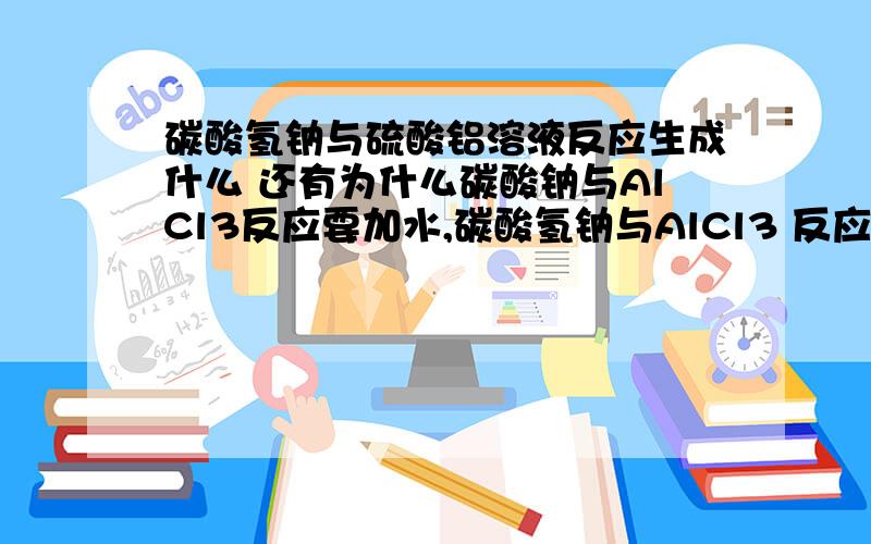 碳酸氢钠与硫酸铝溶液反应生成什么 还有为什么碳酸钠与AlCl3反应要加水,碳酸氢钠与AlCl3 反应不用书上只写出了Al3+ +3HCO3- =====Al（OH）3沉淀 +3CO3 请按这个来写化学方程式请回答我上面的所有