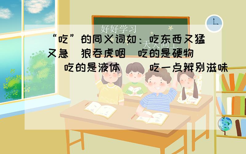 “吃”的同义词如：吃东西又猛又急（狼吞虎咽）吃的是硬物（ ）吃的是液体（ ）吃一点辨别滋味（ ）