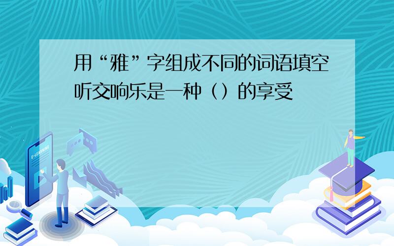 用“雅”字组成不同的词语填空听交响乐是一种（）的享受