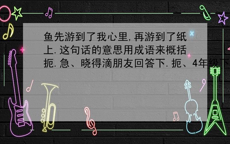 鱼先游到了我心里,再游到了纸上.这句话的意思用成语来概括扼.急、晓得滴朋友回答下.扼、4年级下册的47课、