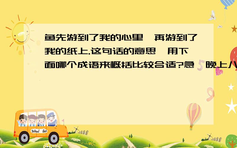 鱼先游到了我的心里,再游到了我的纸上.这句话的意思,用下面哪个成语来概括比较合适?急,晚上八点发来“鱼先游到了我的心里,再游到了我的纸上.”这句话的意思,用下面哪个成语来概括比