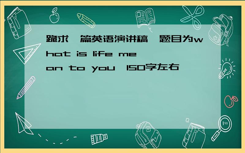 跪求一篇英语演讲稿,题目为what is life mean to you,150字左右