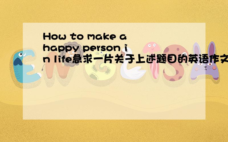 How to make a happy person in life急求一片关于上述题目的英语作文主题是怎样做一个快乐的人