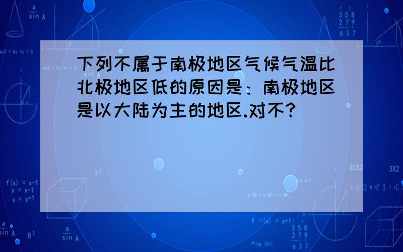 下列不属于南极地区气候气温比北极地区低的原因是：南极地区是以大陆为主的地区.对不?