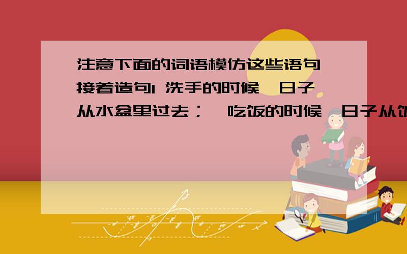 注意下面的词语模仿这些语句,接着造句1 洗手的时候,日子从水盆里过去；  吃饭的时候,日子从饭碗里过去； （         ）的时候,日子从（         ）过去； （         ）的时候,日子从（