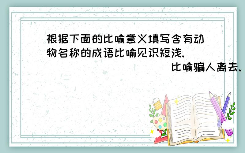 根据下面的比喻意义填写含有动物名称的成语比喻见识短浅.____________比喻骗人离去.____________比喻大功告成.____________比喻自投罗网.__________-__比喻用计脱身._____________比喻走投无路.______________