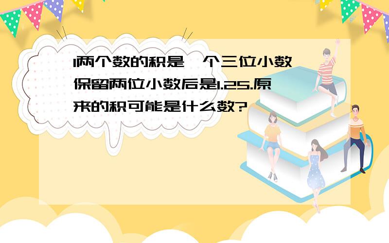 l两个数的积是一个三位小数,保留两位小数后是1.25.原来的积可能是什么数?