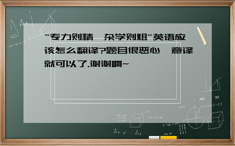 “专力则精,杂学则粗”英语应该怎么翻译?题目很恶心,意译就可以了.谢谢啊~