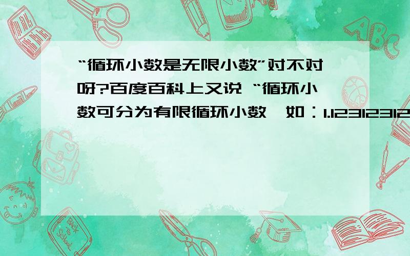 “循环小数是无限小数”对不对呀?百度百科上又说 “循环小数可分为有限循环小数,如：1.123123123（不可添加省略号）和无限循环小数,如：1.123123123……（有省略号）.”