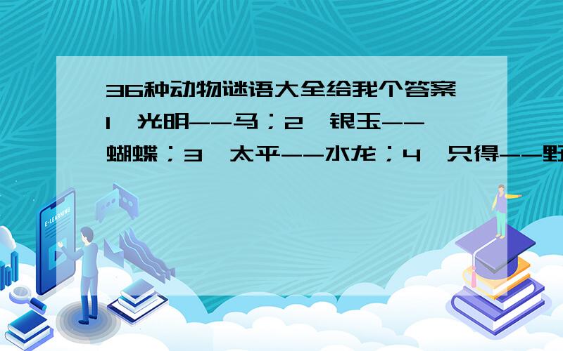 36种动物谜语大全给我个答案1、光明--马；2、银玉--蝴蝶；3、太平--水龙；4、只得--野猫；5、安士--和尚；6、日山--鸡；7、井利--金鱼；8、元吉--鹿；9、青云--仙鹤；10、金官--乌龟；11、九