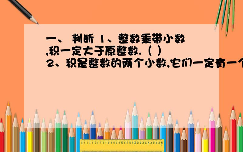 一、 判断 1、整数乘带小数,积一定大于原整数.（ ） 2、积是整数的两个小数,它们一定有一个数的末尾是一、判断1、整数乘带小数,积一定大于原整数.（ ）2、积是整数的两个小数,它们一定