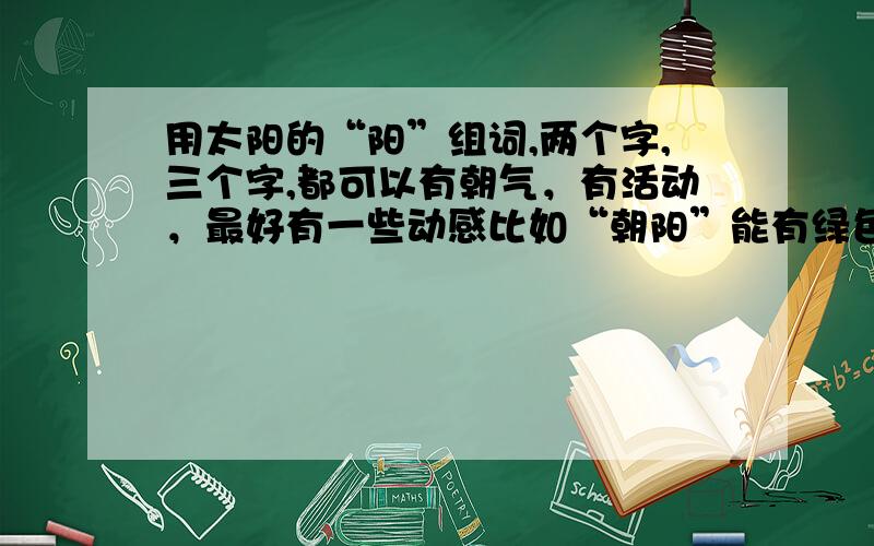 用太阳的“阳”组词,两个字,三个字,都可以有朝气，有活动，最好有一些动感比如“朝阳”能有绿色、美好、活力、向上等积极涵义的词都可以