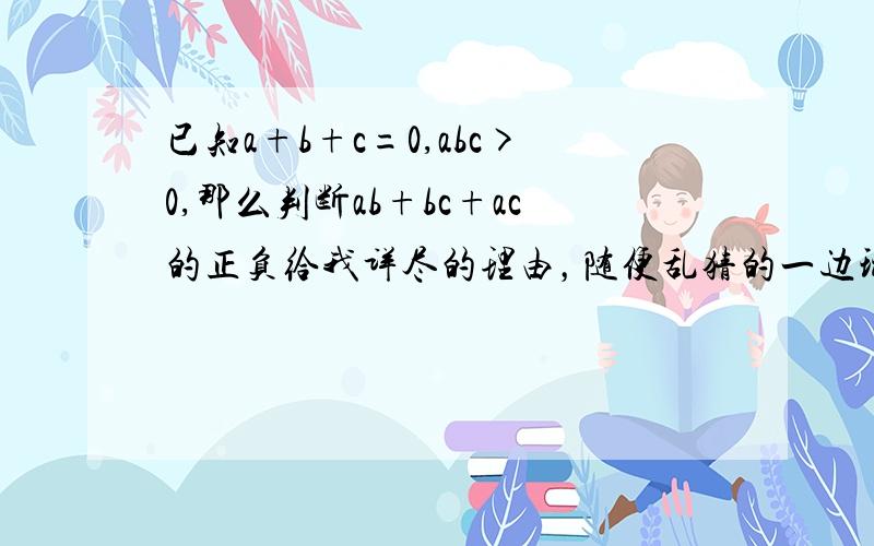 已知a+b+c=0,abc>0,那么判断ab+bc+ac的正负给我详尽的理由，随便乱猜的一边玩去。要推理的。要写详尽的推理过程