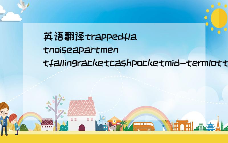 英语翻译trappedflatnoiseapartmentfallingracketcashpocketmid-termlotteryextremelymiserablefrightened