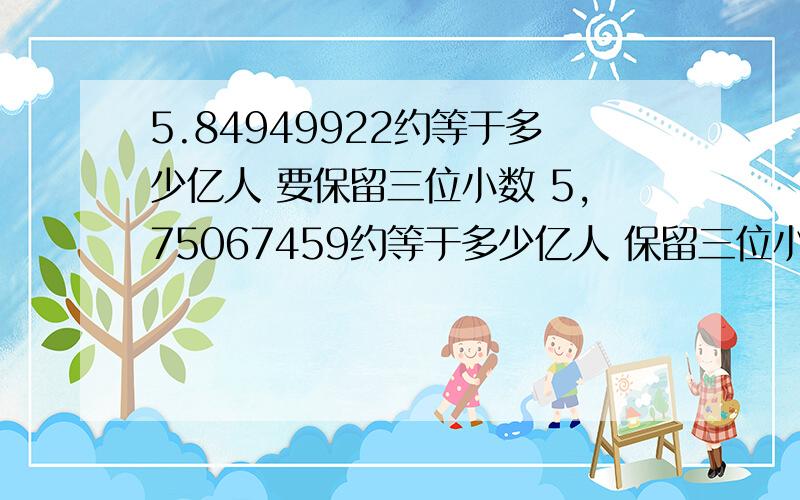 5.84949922约等于多少亿人 要保留三位小数 5,75067459约等于多少亿人 保留三位小数